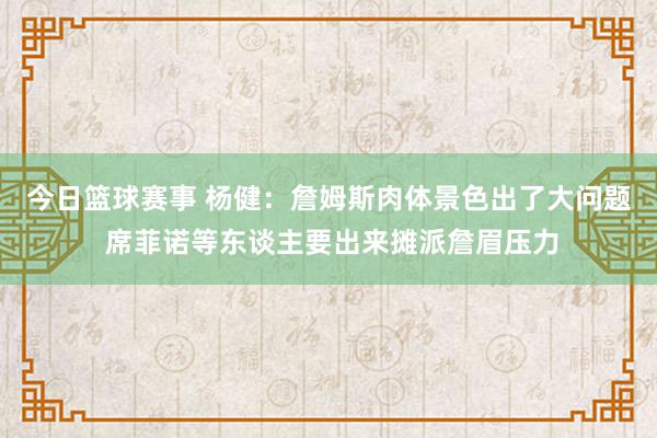 今日篮球赛事 杨健：詹姆斯肉体景色出了大问题 席菲诺等东谈主要出来摊派詹眉压力