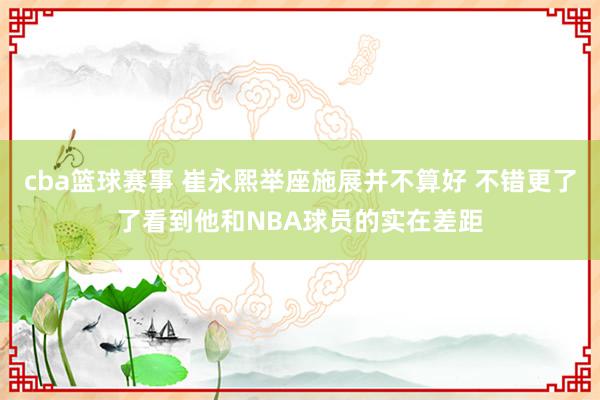 cba篮球赛事 崔永熙举座施展并不算好 不错更了了看到他和NBA球员的实在差距