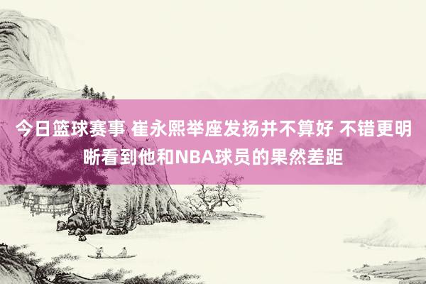 今日篮球赛事 崔永熙举座发扬并不算好 不错更明晰看到他和NBA球员的果然差距