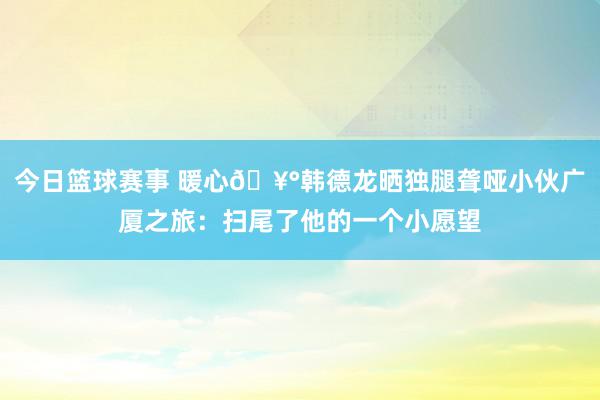 今日篮球赛事 暖心🥰韩德龙晒独腿聋哑小伙广厦之旅：扫尾了他的一个小愿望