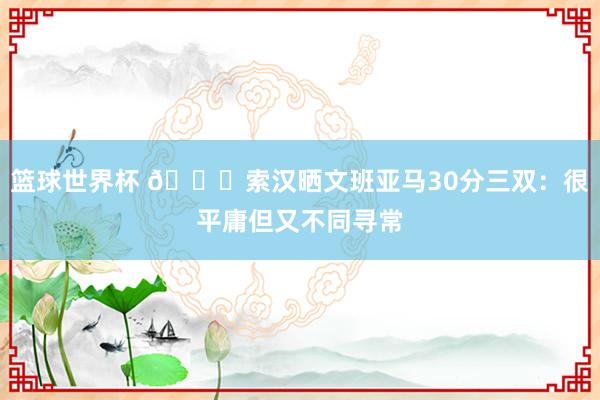 篮球世界杯 👀索汉晒文班亚马30分三双：很平庸但又不同寻常