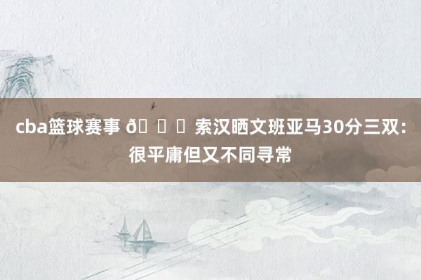 cba篮球赛事 👀索汉晒文班亚马30分三双：很平庸但又不同寻常