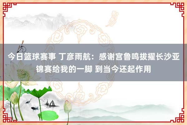 今日篮球赛事 丁彦雨航：感谢宫鲁鸣拔擢长沙亚锦赛给我的一脚 到当今还起作用