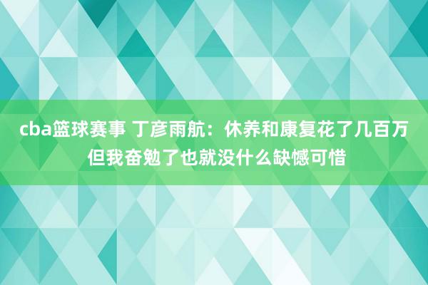 cba篮球赛事 丁彦雨航：休养和康复花了几百万 但我奋勉了也就没什么缺憾可惜