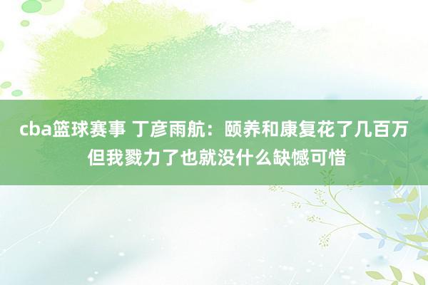 cba篮球赛事 丁彦雨航：颐养和康复花了几百万 但我戮力了也就没什么缺憾可惜