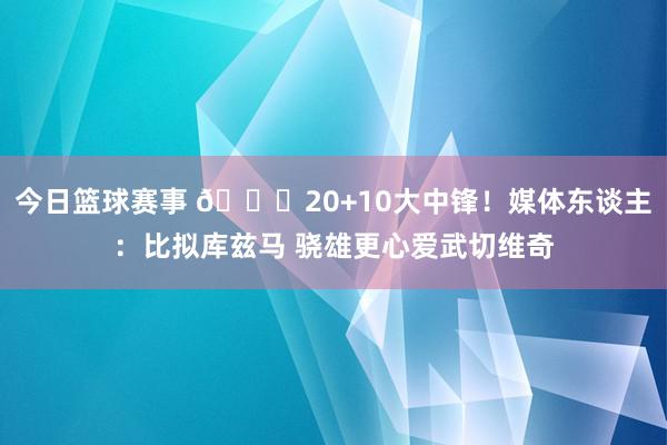 今日篮球赛事 😋20+10大中锋！媒体东谈主：比拟库兹马 骁雄更心爱武切维奇