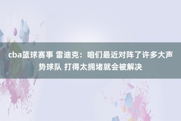 cba篮球赛事 雷迪克：咱们最近对阵了许多大声势球队 打得太拥堵就会被解决