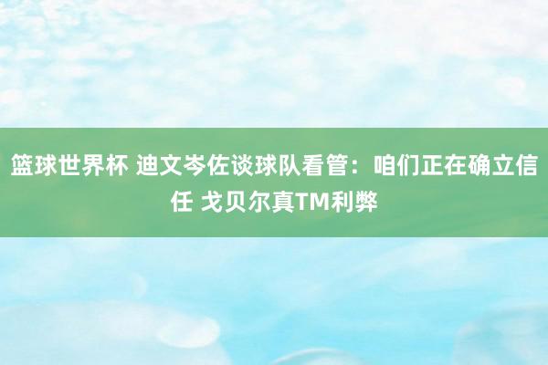 篮球世界杯 迪文岑佐谈球队看管：咱们正在确立信任 戈贝尔真TM利弊