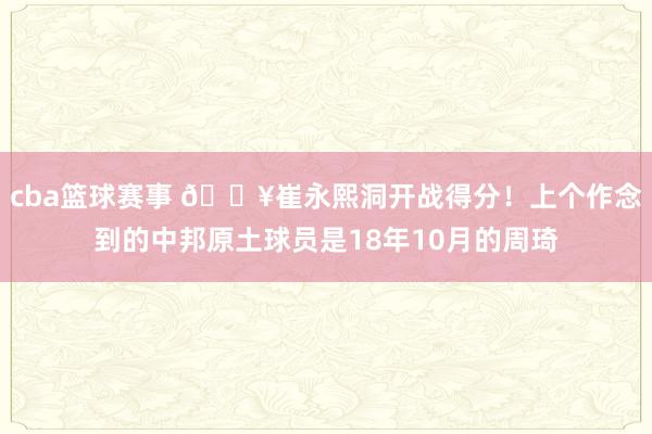 cba篮球赛事 🔥崔永熙洞开战得分！上个作念到的中邦原土球员是18年10月的周琦