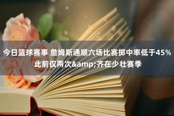 今日篮球赛事 詹姆斯通顺六场比赛掷中率低于45% 此前仅两次&齐在少壮赛季