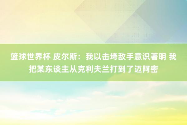 篮球世界杯 皮尔斯：我以击垮敌手意识著明 我把某东谈主从克利夫兰打到了迈阿密