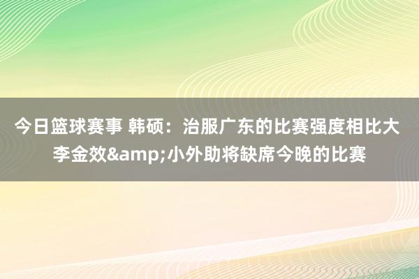 今日篮球赛事 韩硕：治服广东的比赛强度相比大 李金效&小外助将缺席今晚的比赛