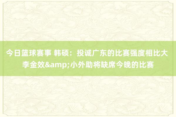 今日篮球赛事 韩硕：投诚广东的比赛强度相比大 李金效&小外助将缺席今晚的比赛