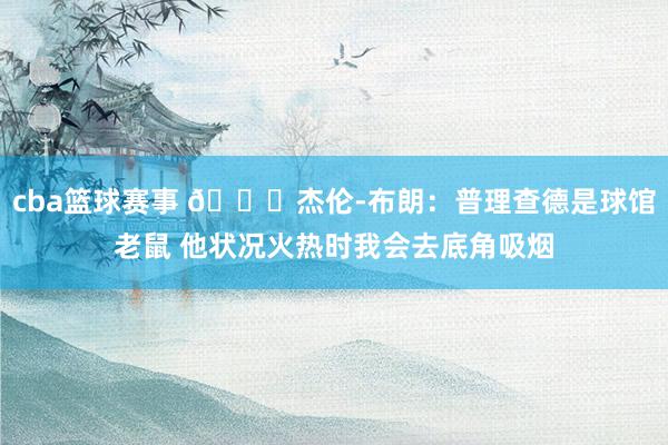 cba篮球赛事 😂杰伦-布朗：普理查德是球馆老鼠 他状况火热时我会去底角吸烟