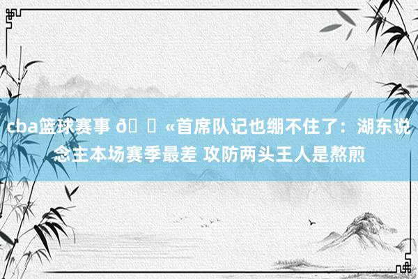 cba篮球赛事 😫首席队记也绷不住了：湖东说念主本场赛季最差 攻防两头王人是熬煎