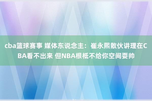 cba篮球赛事 媒体东说念主：崔永熙散伙讲理在CBA看不出来 但NBA根柢不给你空间耍帅