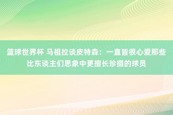 篮球世界杯 马祖拉谈皮特森：一直皆很心爱那些比东谈主们思象中更擅长珍摄的球员