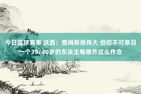 今日篮球赛事 沃西：詹姆斯很伟大 但你不可条目一个39/40岁的东谈主每晚齐这么作念