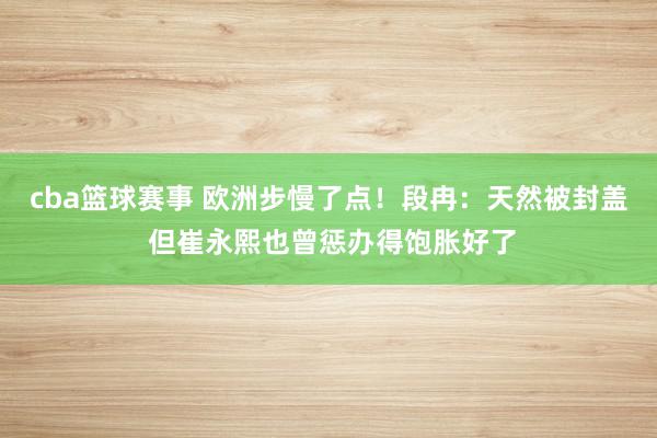 cba篮球赛事 欧洲步慢了点！段冉：天然被封盖 但崔永熙也曾惩办得饱胀好了