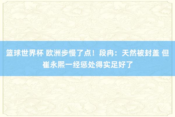 篮球世界杯 欧洲步慢了点！段冉：天然被封盖 但崔永熙一经惩处得实足好了