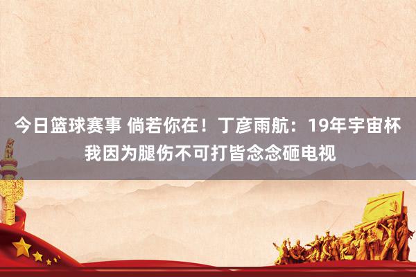 今日篮球赛事 倘若你在！丁彦雨航：19年宇宙杯 我因为腿伤不可打皆念念砸电视