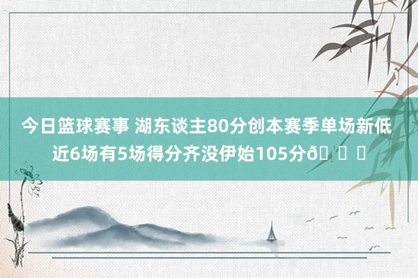 今日篮球赛事 湖东谈主80分创本赛季单场新低 近6场有5场得分齐没伊始105分😑