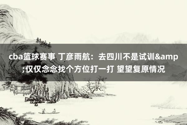 cba篮球赛事 丁彦雨航：去四川不是试训&仅仅念念找个方位打一打 望望复原情况