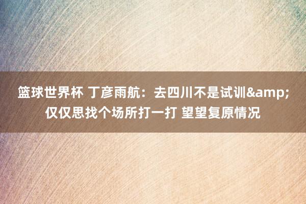 篮球世界杯 丁彦雨航：去四川不是试训&仅仅思找个场所打一打 望望复原情况