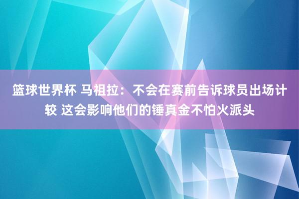 篮球世界杯 马祖拉：不会在赛前告诉球员出场计较 这会影响他们的锤真金不怕火派头