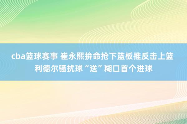 cba篮球赛事 崔永熙拚命抢下篮板推反击上篮 利德尔骚扰球“送”糊口首个进球