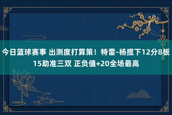 今日篮球赛事 出测度打算策！特雷-杨揽下12分8板15助准三双 正负值+20全场最高