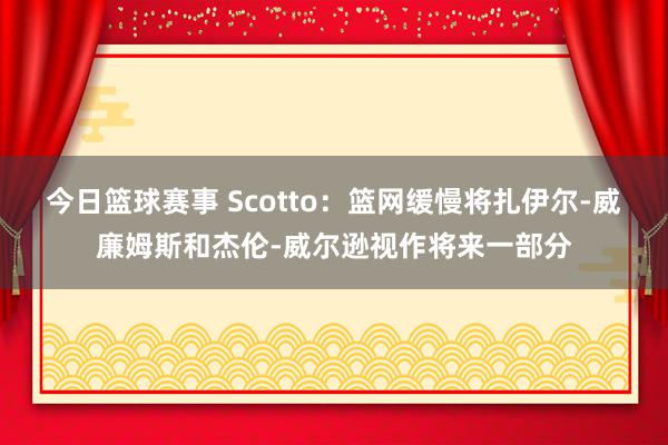 今日篮球赛事 Scotto：篮网缓慢将扎伊尔-威廉姆斯和杰伦-威尔逊视作将来一部分