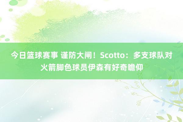 今日篮球赛事 谨防大闸！Scotto：多支球队对火箭脚色球员伊森有好奇瞻仰