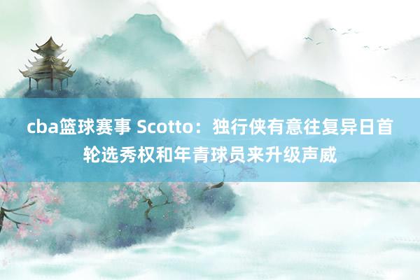 cba篮球赛事 Scotto：独行侠有意往复异日首轮选秀权和年青球员来升级声威