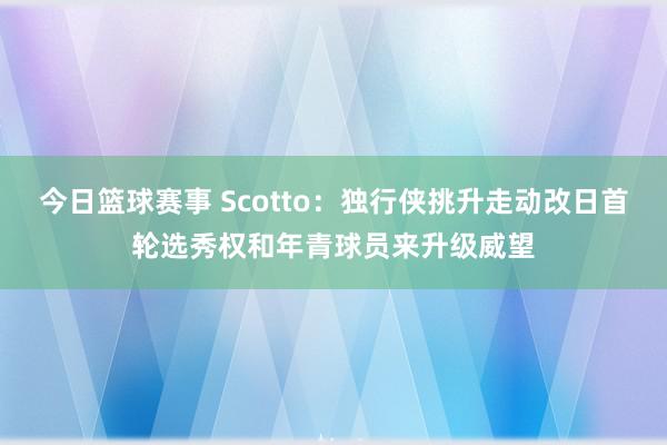 今日篮球赛事 Scotto：独行侠挑升走动改日首轮选秀权和年青球员来升级威望