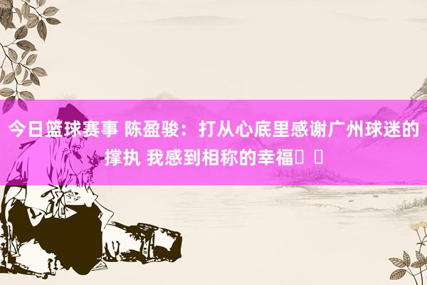 今日篮球赛事 陈盈骏：打从心底里感谢广州球迷的撑执 我感到相称的幸福❤️