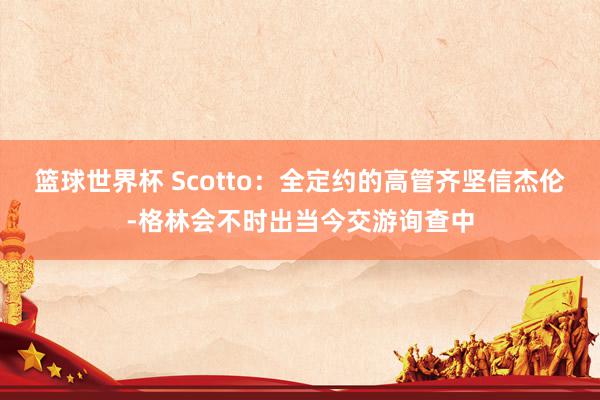 篮球世界杯 Scotto：全定约的高管齐坚信杰伦-格林会不时出当今交游询查中