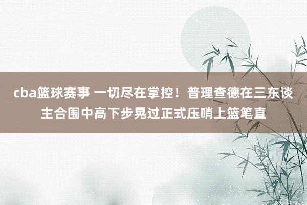 cba篮球赛事 一切尽在掌控！普理查德在三东谈主合围中高下步晃过正式压哨上篮笔直