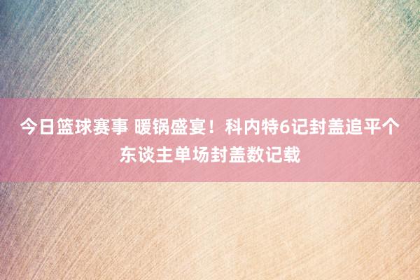 今日篮球赛事 暖锅盛宴！科内特6记封盖追平个东谈主单场封盖数记载