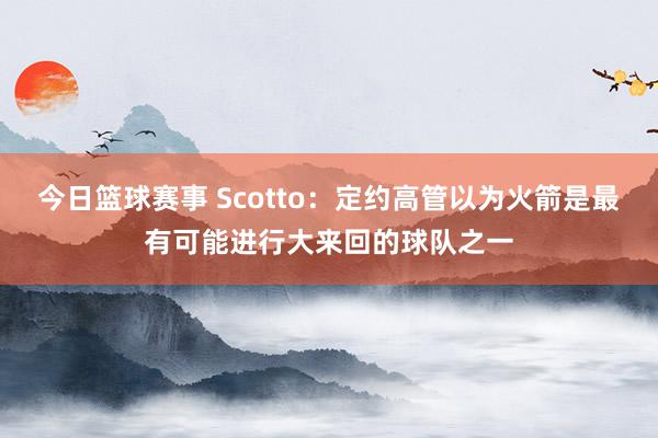 今日篮球赛事 Scotto：定约高管以为火箭是最有可能进行大来回的球队之一