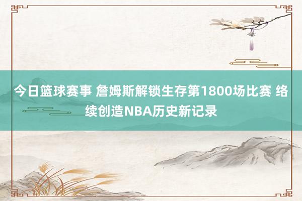 今日篮球赛事 詹姆斯解锁生存第1800场比赛 络续创造NBA历史新记录