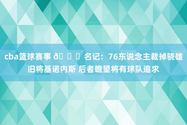 cba篮球赛事 👀名记：76东说念主裁掉骁雄旧将基诺内斯 后者瞻望将有球队追求