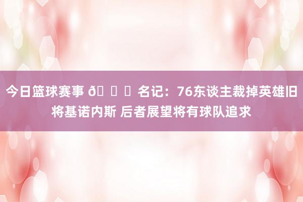 今日篮球赛事 👀名记：76东谈主裁掉英雄旧将基诺内斯 后者展望将有球队追求