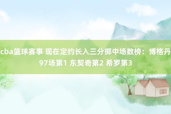 cba篮球赛事 现在定约长入三分掷中场数榜：博格丹97场第1 东契奇第2 希罗第3