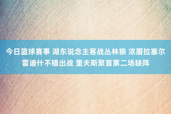 今日篮球赛事 湖东说念主客战丛林狼 浓眉拉塞尔雷迪什不错出战 里夫斯聚首第二场缺阵