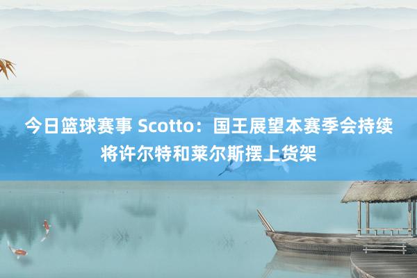 今日篮球赛事 Scotto：国王展望本赛季会持续将许尔特和莱尔斯摆上货架