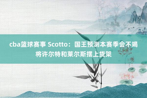 cba篮球赛事 Scotto：国王预测本赛季会不竭将许尔特和莱尔斯摆上货架