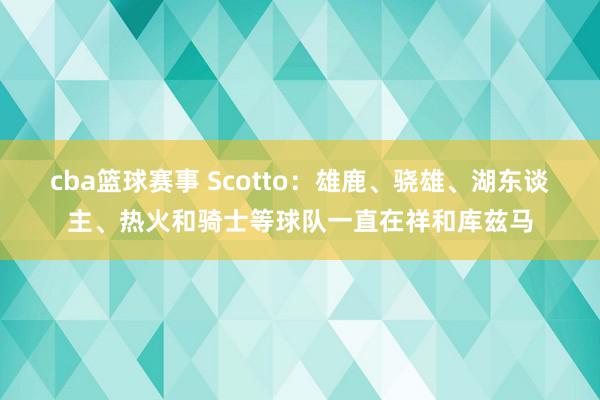 cba篮球赛事 Scotto：雄鹿、骁雄、湖东谈主、热火和骑士等球队一直在祥和库兹马