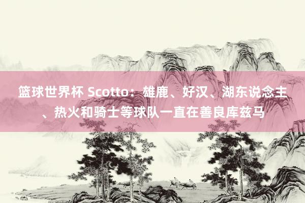 篮球世界杯 Scotto：雄鹿、好汉、湖东说念主、热火和骑士等球队一直在善良库兹马