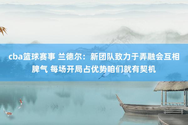 cba篮球赛事 兰德尔：新团队致力于弄融会互相脾气 每场开局占优势咱们就有契机